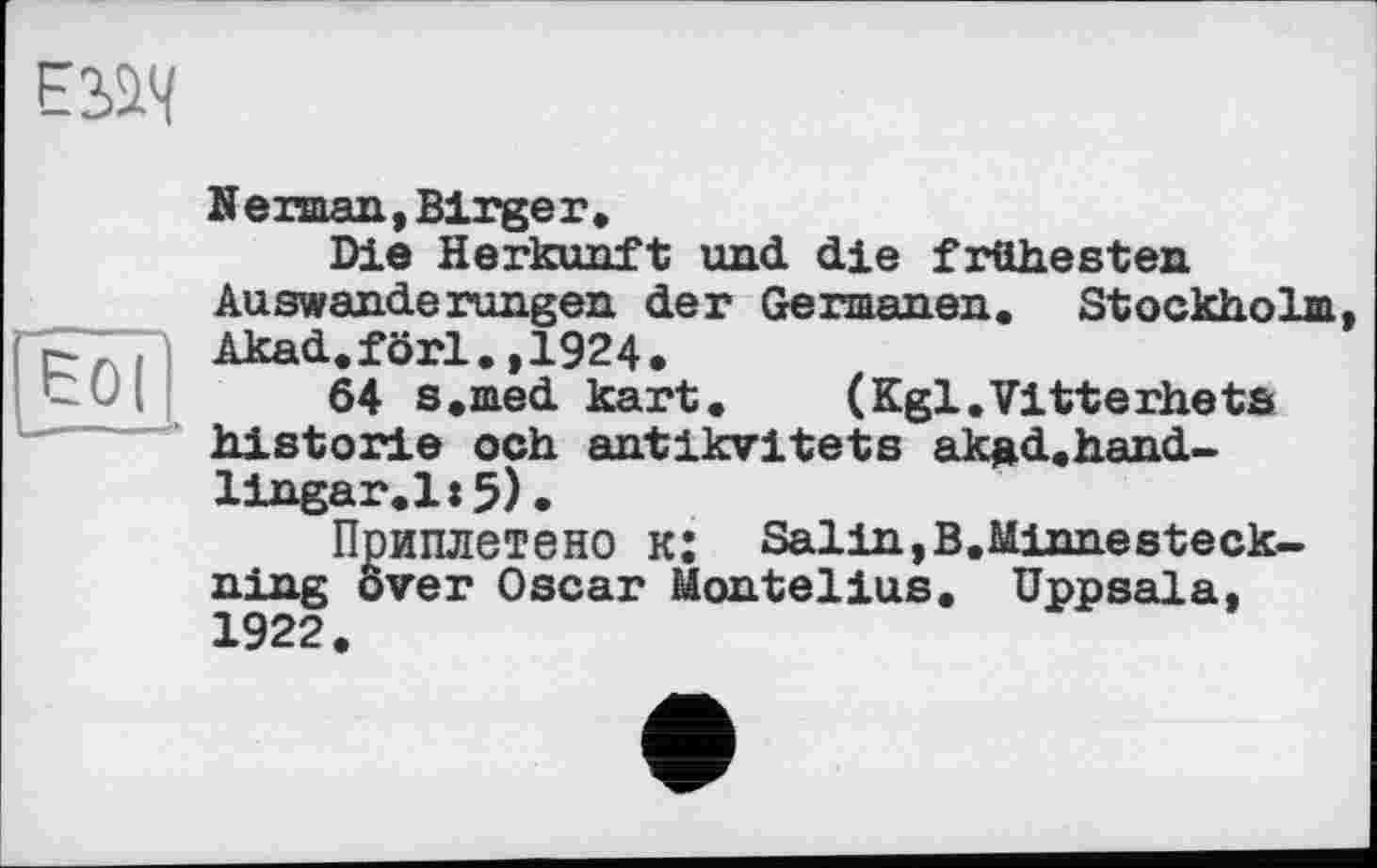 ﻿

Nerman,Birgeг.
Die Herkunft und die frühesten Auswanderungen der Germanen. Stockholm Akad.förl.,1924.
64 s.med kart. (Kgl.Vitterhets historié och antlkvitets ak»d.hand-lingar.l:5)•
Приплетено к: Salin,B.Minnesteck-ning over Oscar Montelius. Uppsala, 1922.